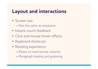 Layout and interactions
•  Screen size
     –  Not the same as resolution
•    Instant touch feedback
•    Click and mouse hover eﬀects
•    Keyboard shortcuts
•    Reading experience
     –  Easier to read narro columns
     –  Paragraph leading and guttering
 
