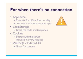 For hen there’s no connection
•  ppCache
  –  Essential for oﬄine functionality
  –  Just use it to bootstrap your app.
•  LocalStorage
  –  Great for code and templates
•  Cookies
  –  Shared ith the server
  –  Included in every request
•  ebSQL / IndexedDB
  –  Great for content
 