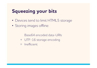 Squeezing your bits
•  Devices tend to limit HTML5 storage
•  Storing images oﬄine:

       Base64 encoded data-URIs
     + UTF-16 storage encoding
     = Ineﬃcient
 