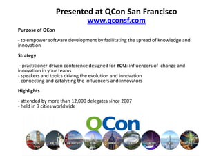 Presented at QCon San Francisco
                          www.qconsf.com
Purpose of QCon
- to empower software development by facilitating the spread of
knowledge and innovation
Strategy
 - practitioner-driven conference designed for YOU: influencers of
change and innovation in your teams
- speakers and topics driving the evolution and innovation
- connecting and catalyzing the influencers and innovators
Highlights
- attended by more than 12,000 delegates since 2007
- held in 9 cities worldwide
 
