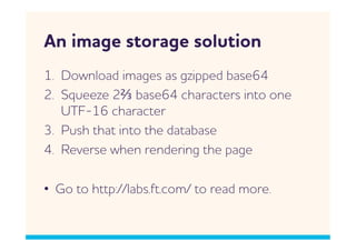 n image storage solution
1.  Donload images as gzipped base64
2.  Squeeze 2⅔ base64 characters into one
    UTF-16 character
3.  Push that into the database
4.  Reverse hen rendering the page

•  Go to http://labs.ft.com/ to read more.
 