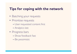 Tips for coping ith the netork
•  Batching your requests
•  Prioritise requests
  –  User requested content ﬁrst
  –  nalytics last
•  Progress bars
  –  Sho feedback fast
  –  Be pessimistic
 