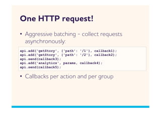 One HTTP request!
•  ggressive batching - collect requests
   asynchronously:
api.add('getStory', {'path': '/1'}, callback1);
api.add('getStory', {'path': '/2'}, callback2);
api.send(callback3);
api.add('analytics', params, callback4);
api.send(callback5);

•  Callbacks per action and per group
 