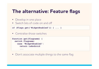 The alternative: Feature ﬂags
•  Develop in one place
•  Sitch bits of code on and oﬀ
if (Flags.get('WidgetEnabled’)) { ... }

•  Centralise those sitches
function get(flagname) {
  switch flagname:
    case 'WidgetEnabled':
      return isAndroid
      ...

•  Don’t associate multiple things to the same ﬂag
 