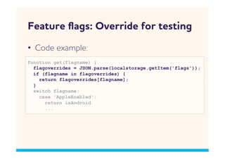 Feature ﬂags: Override for testing
•  Code example:
function get(flagname) {
  flagoverrides = JSON.parse(localstorage.getItem('flags'));
  if (flagname in flagoverrides) {
    return flagoverrides[flagname];
  }
  switch flagname:
    case 'AppleEnabled':
      return isAndroid
      ...
 
