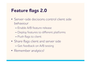 Feature ﬂags 2.0
•  Server-side decisions control client side
   behaviour
  –  Enable /B feature release
  –  Deploy features to diﬀerent platforms
  –  Push ﬂags to client
•  Share ﬂags client and server side
  –  Get feedback on /B testing
•  Remember analytics!
 