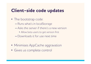 Client-side code updates
•  The bootstrap code:
  –  Runs hat’s in localStorage
  –  sks the server if there’s a ne version
     •  llo beta users to get version ﬁrst
  –  Donloads it for use next time


•  Minimises ppCache aggravation
•  Gives us complete control
 