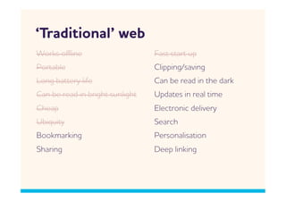 ‘Traditional’ eb
orks oﬄine                      Fast start up
Portable                         Clipping/saving
Long battery life                Can be read in the dark
Can be read in bright sunlight   Updates in real time
Cheap                            Electronic delivery
Ubiquity                         Search
Bookmarking                      Personalisation
Sharing                          Deep linking
 