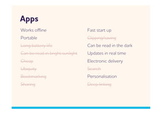 pps
orks oﬄine                      Fast start up
Portable                         Clipping/saving
Long battery life                Can be read in the dark
Can be read in bright sunlight   Updates in real time
Cheap                            Electronic delivery
Ubiquity                         Search
Bookmarking                      Personalisation
Sharing                          Deep linking
 