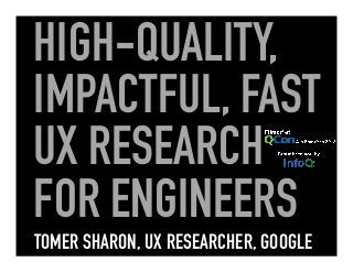 HIGH-QUALITY,
IMPACTFUL, FAST
UX RESEARCH
FOR ENGINEERS
TOMER SHARON, UX RESEARCHER, GOOGLE
 