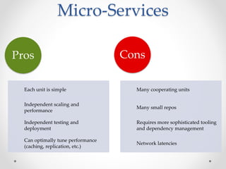 Micro-Services 
Pros 
Each unit is simple 
Independent scaling and 
performance 
Independent testing and 
deployment 
Can optimally tune performance 
(caching, replication, etc.) 
Cons 
Many cooperating units 
Many small repos 
Requires more sophisticated tooling 
and dependency management 
Network latencies 
 