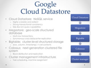 Google 
Cloud Datastore 
• Cloud Datastore: NoSQL service 
o Highly scalable and resilient 
o Strong transactional consistency 
o SQL-like rich query capabilities 
• Megastore: geo-scale structured 
database 
o Multi-row transactions 
o Synchronous cross-datacenter replication 
• Bigtable: cluster-level structured storage 
o (row, column, timestamp) -> cell contents 
• Colossus: next-generation clustered file 
system 
o Block distribution and replication 
• Cluster management infrastructure 
o Task scheduling, machine assignment 
Cloud Datastore 
Megastore 
Bigtable 
Colossus 
Cluster manager 
 