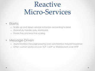 Reactive 
Micro-Services 
• Elastic 
o Scale up and down service instances according to load 
o Gracefully handle spiky workloads 
o Predictive and reactive scaling 
• Message-Driven 
o Asynchronous message-passing over synchronous request-response 
o Often custom protocol over TCP / UDP or WebSockets over HTTP 
 