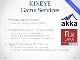 KIXEYE 
Game Services 
• Minimize request latency 
o Respond as rapidly as possible to client 
• Functional Reactive + Actor model 
o Highly asynchronous, never block (!) 
o Queue events / messages for complex work 
o Heavy use of Scala / Akka and RxJava at KIXEYE 
• Highly Scalable and Productive 
o (-) eBay uses threaded synchronous model 
o (-) Google uses complicated callback-based asynchronous model 
 