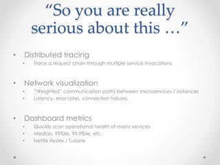 “So you are really 
serious about this …” 
• Distributed tracing 
• Trace a request chain through multiple service invocations 
• Network visualization 
• “Weighted” communication paths between microservices / instances 
• Latency, error rates, connection failures 
• Dashboard metrics 
• Quickly scan operational health of many services 
• Median, 99%ile, 99.9%ile, etc. 
• Netflix Hystrix / Turbine 
 