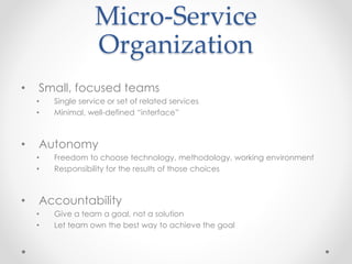Micro-Service 
Organization 
• Small, focused teams 
• Single service or set of related services 
• Minimal, well-defined “interface” 
• Autonomy 
• Freedom to choose technology, methodology, working environment 
• Responsibility for the results of those choices 
• Accountability 
• Give a team a goal, not a solution 
• Let team own the best way to achieve the goal 
 