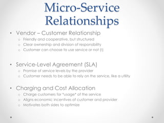 Micro-Service 
Relationships 
• Vendor – Customer Relationship 
o Friendly and cooperative, but structured 
o Clear ownership and division of responsibility 
o Customer can choose to use service or not (!) 
• Service-Level Agreement (SLA) 
o Promise of service levels by the provider 
o Customer needs to be able to rely on the service, like a utility 
• Charging and Cost Allocation 
o Charge customers for *usage* of the service 
o Aligns economic incentives of customer and provider 
o Motivates both sides to optimize 
 
