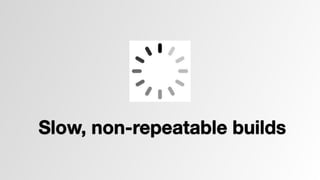 Slow, non-repeatable builds 
 