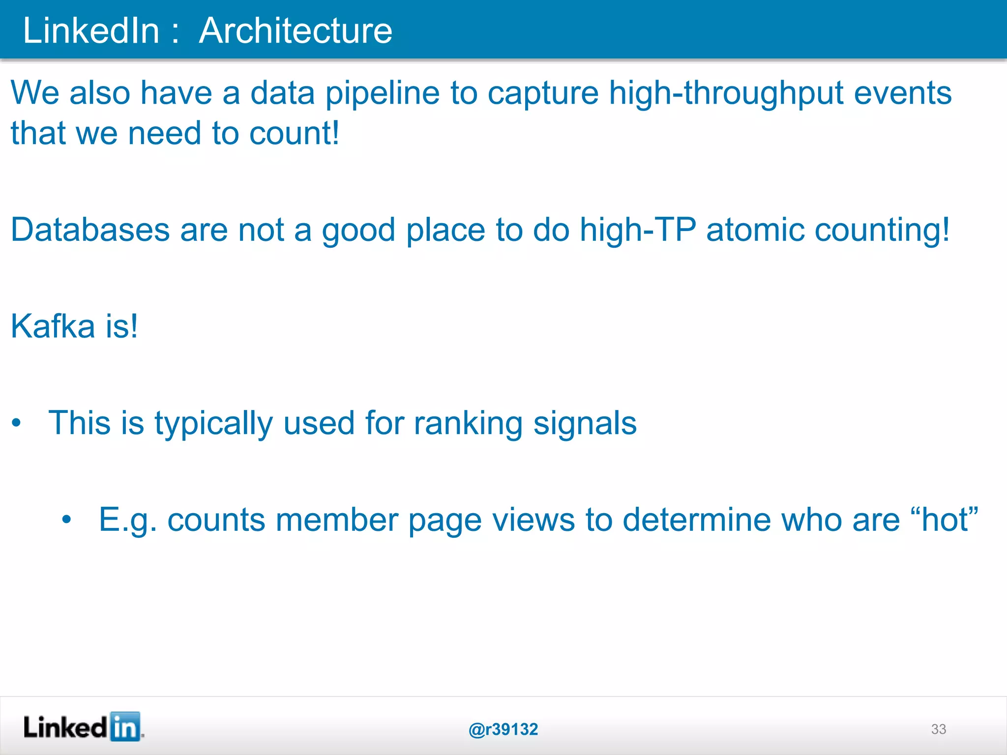 33
We also have a data pipeline to capture high-throughput events
that we need to count!
Databases are not a good place to do high-TP atomic counting!
Kafka is!
• This is typically used for ranking signals
• E.g. counts member page views to determine who are “hot”
LinkedIn : Architecture
@r39132
 