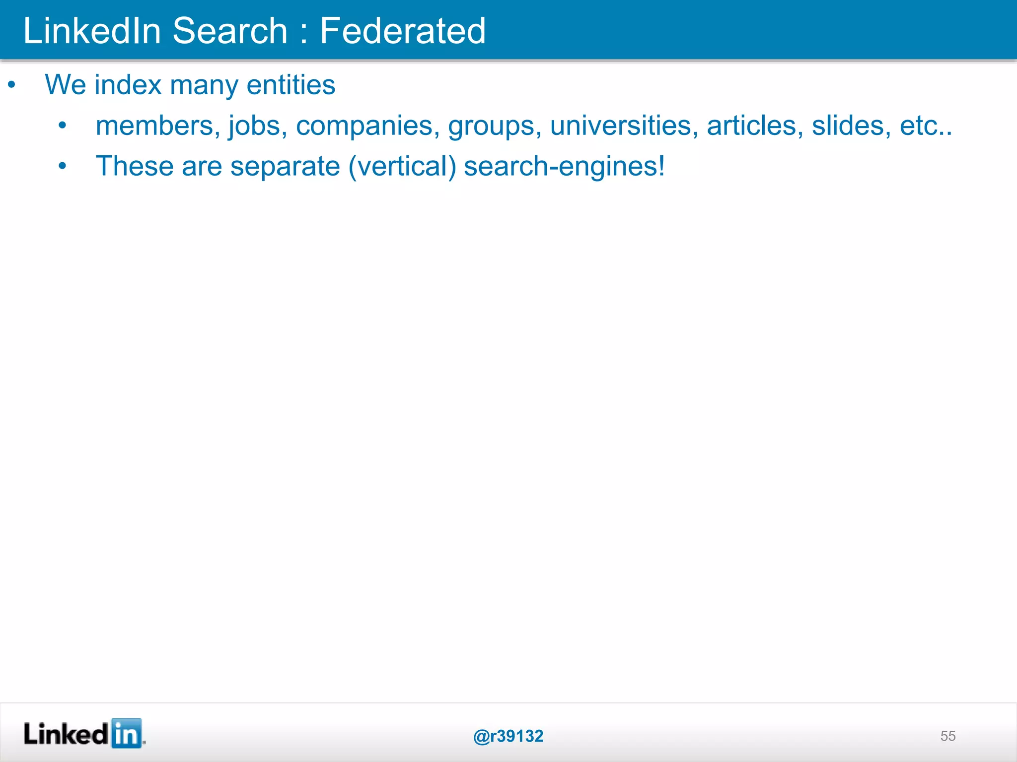 LinkedIn Search : Federated
@r39132 55
• We index many entities
• members, jobs, companies, groups, universities, articles, slides, etc..
• These are separate (vertical) search-engines!
 