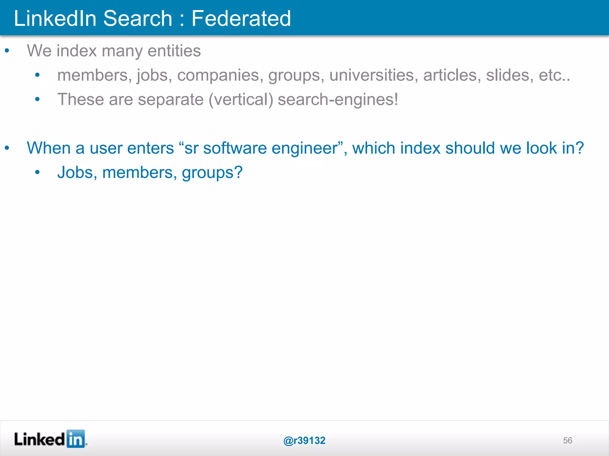 LinkedIn Search : Federated
@r39132 56
• We index many entities
• members, jobs, companies, groups, universities, articles, slides, etc..
• These are separate (vertical) search-engines!
• When a user enters “sr software engineer”, which index should we look in?
• Jobs, members, groups?
 