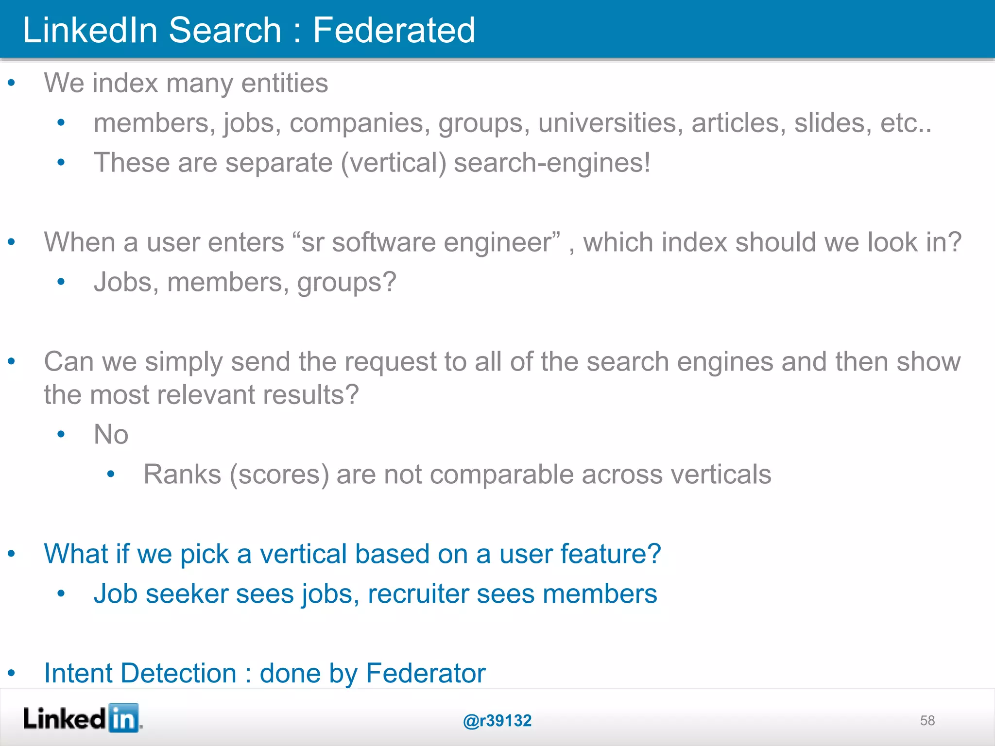 LinkedIn Search : Federated
@r39132 58
• We index many entities
• members, jobs, companies, groups, universities, articles, slides, etc..
• These are separate (vertical) search-engines!
• When a user enters “sr software engineer” , which index should we look in?
• Jobs, members, groups?
• Can we simply send the request to all of the search engines and then show
the most relevant results?
• No
• Ranks (scores) are not comparable across verticals
• What if we pick a vertical based on a user feature?
• Job seeker sees jobs, recruiter sees members
• Intent Detection : done by Federator
 
