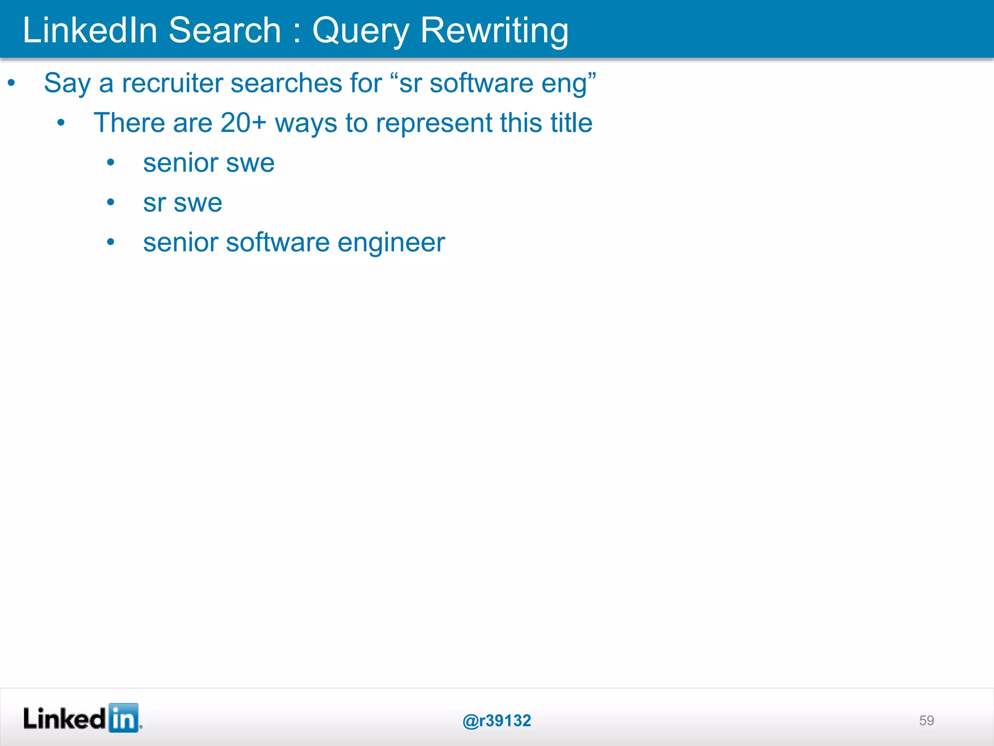 LinkedIn Search : Query Rewriting
@r39132 59
• Say a recruiter searches for “sr software eng”
• There are 20+ ways to represent this title
• senior swe
• sr swe
• senior software engineer
 