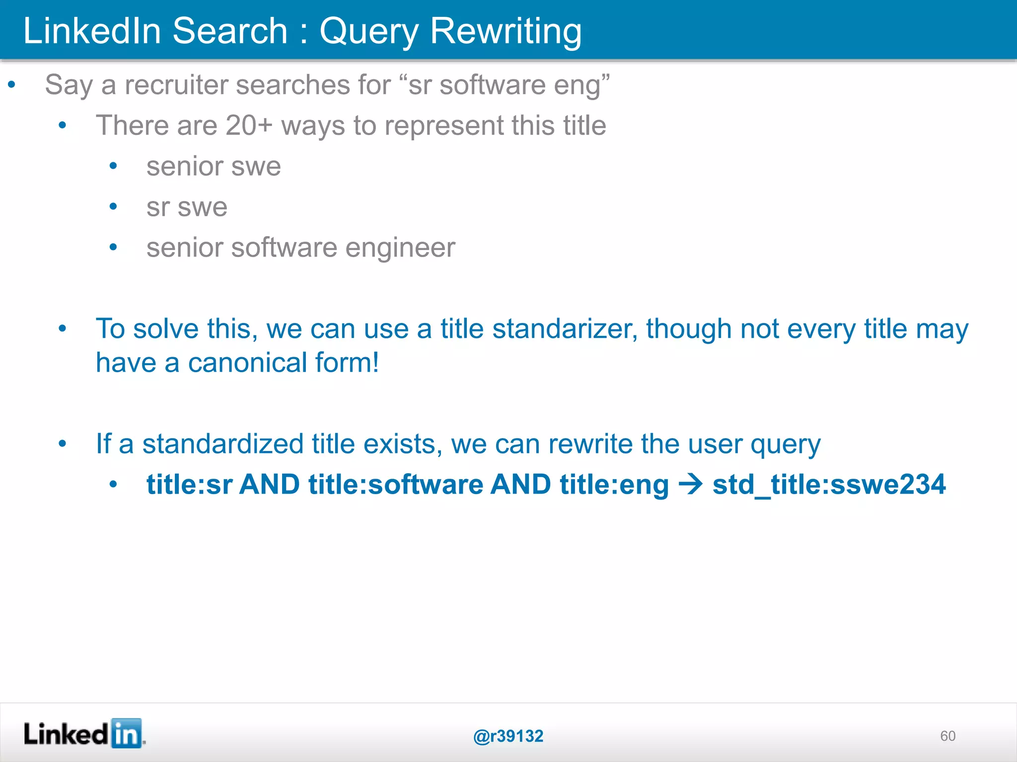 LinkedIn Search : Query Rewriting
@r39132 60
• Say a recruiter searches for “sr software eng”
• There are 20+ ways to represent this title
• senior swe
• sr swe
• senior software engineer
• To solve this, we can use a title standarizer, though not every title may
have a canonical form!
• If a standardized title exists, we can rewrite the user query
• title:sr AND title:software AND title:eng  std_title:sswe234
 