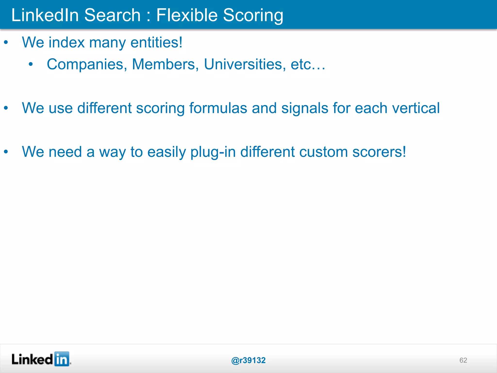 LinkedIn Search : Flexible Scoring
@r39132 62
• We index many entities!
• Companies, Members, Universities, etc…
• We use different scoring formulas and signals for each vertical
• We need a way to easily plug-in different custom scorers!
 