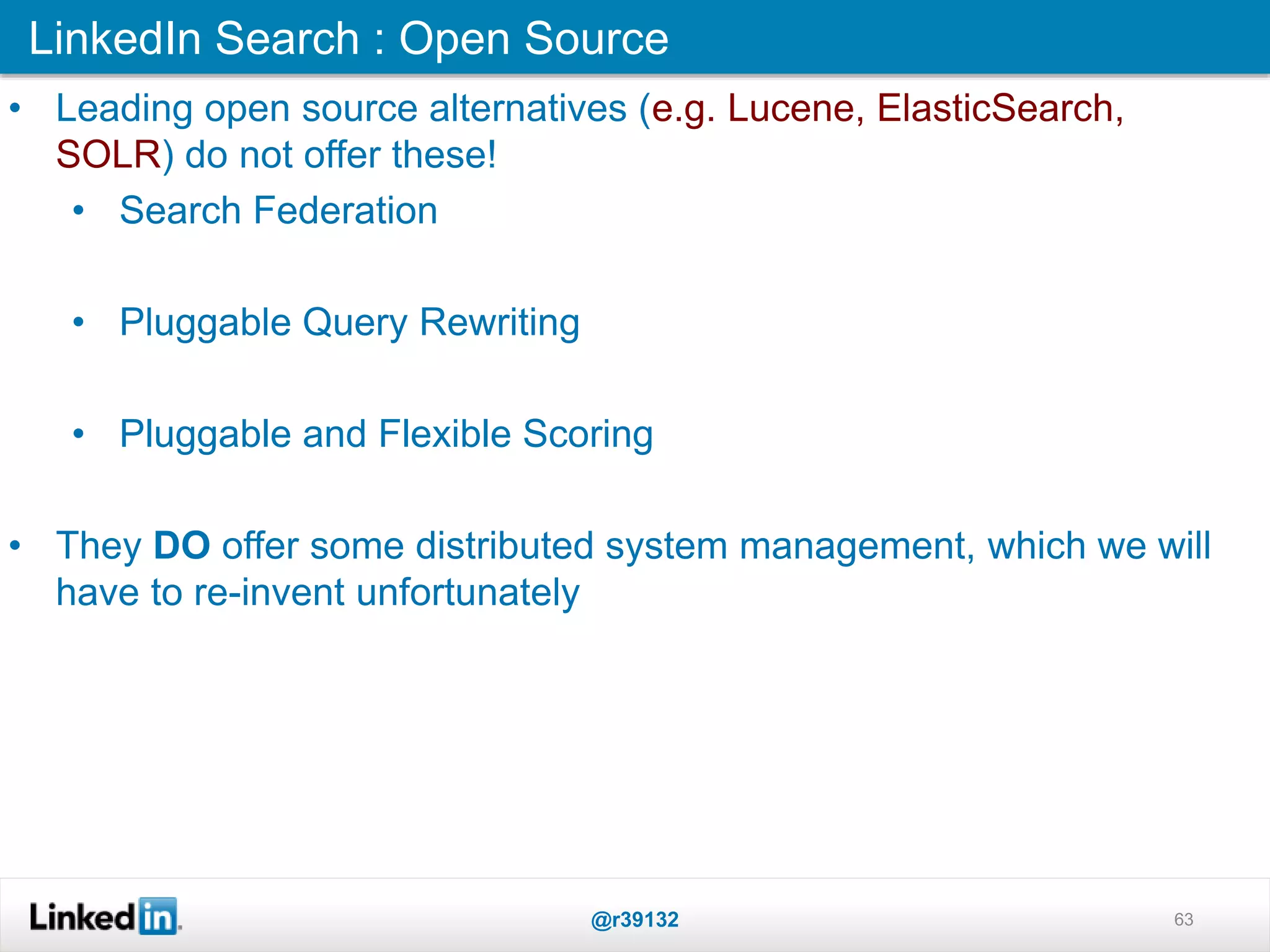 LinkedIn Search : Open Source
@r39132 63
• Leading open source alternatives (e.g. Lucene, ElasticSearch,
SOLR) do not offer these!
• Search Federation
• Pluggable Query Rewriting
• Pluggable and Flexible Scoring
• They DO offer some distributed system management, which we will
have to re-invent unfortunately
 