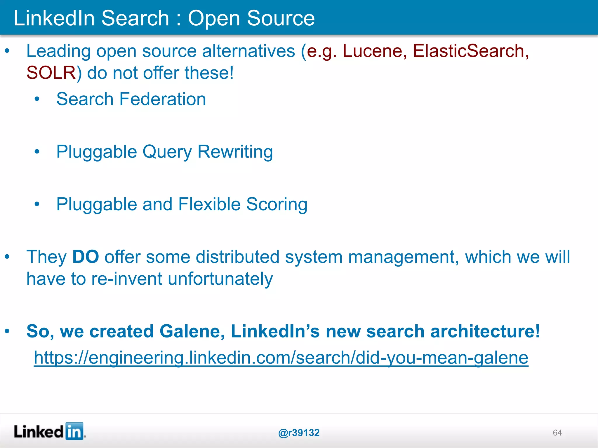 LinkedIn Search : Open Source
@r39132 64
• Leading open source alternatives (e.g. Lucene, ElasticSearch,
SOLR) do not offer these!
• Search Federation
• Pluggable Query Rewriting
• Pluggable and Flexible Scoring
• They DO offer some distributed system management, which we will
have to re-invent unfortunately
• So, we created Galene, LinkedIn’s new search architecture!
https://engineering.linkedin.com/search/did-you-mean-galene
 