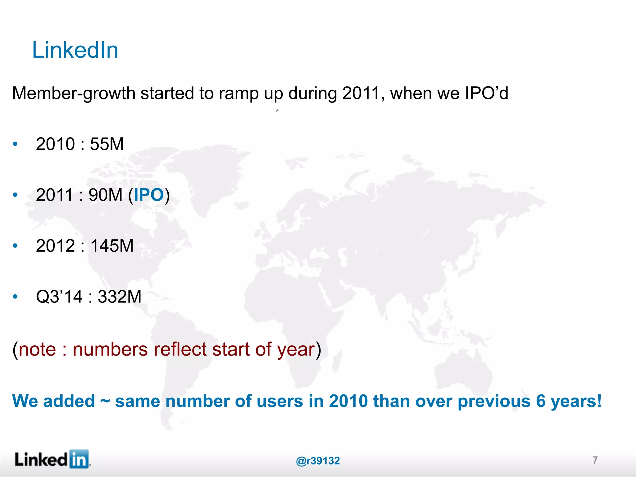 LinkedIn
7
*
Member-growth started to ramp up during 2011, when we IPO’d
• 2010 : 55M
• 2011 : 90M (IPO)
• 2012 : 145M
• Q3’14 : 332M
(note : numbers reflect start of year)
We added ~ same number of users in 2010 than over previous 6 years!
@r39132 7
 