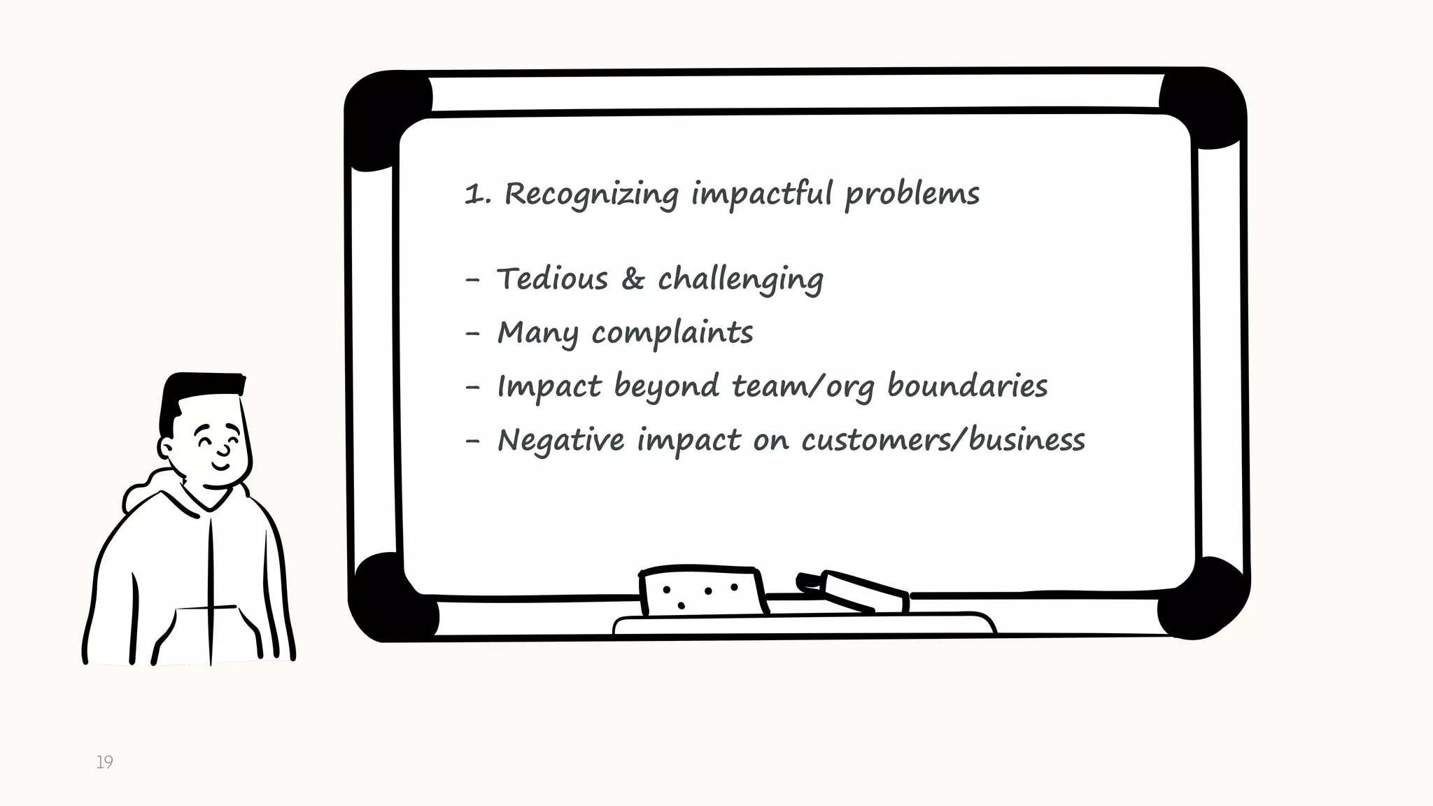 1. Recognizing impactful problems
- Tedious & challenging
- Many complaints
- Impact beyond team/org boundaries
- Negative impact on customers/business
19
 