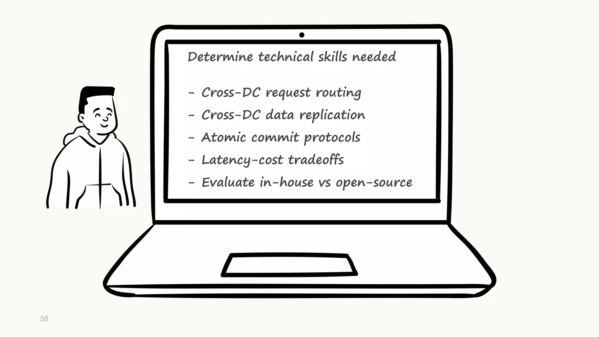 Determine technical skills needed
- Cross-DC request routing
- Cross-DC data replication
- Atomic commit protocols
- Latency-cost tradeoffs
- Evaluate in-house vs open-source
58
 