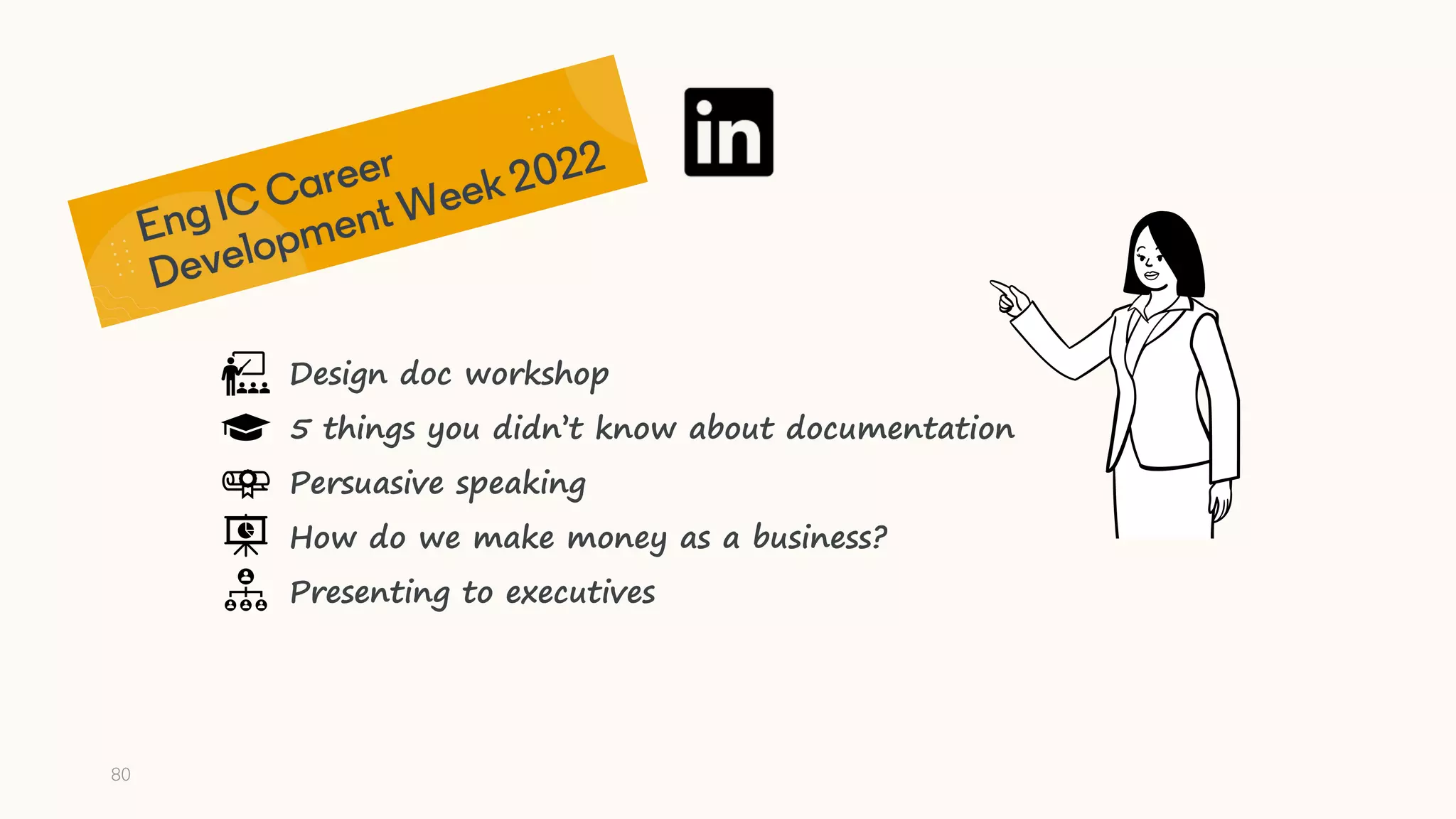 80
Design doc workshop
5 things you didn’t know about documentation
Persuasive speaking
How do we make money as a business?
Presenting to executives
 