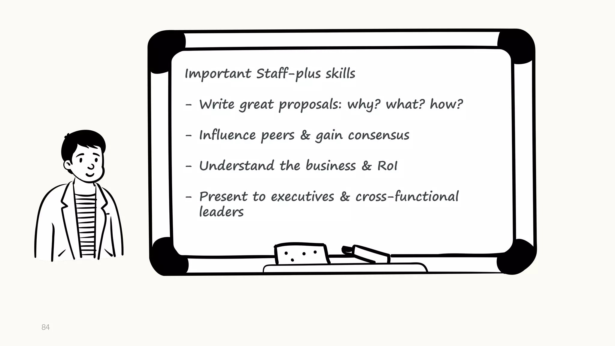 Important Staff-plus skills
- Write great proposals: why? what? how?
- Influence peers & gain consensus
- Understand the business & RoI
- Present to executives & cross-functional
leaders
84
 