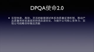 DPQA使命2.0 
• 实现快速、⾼高效、灵活的敏捷测试体系和质量反馈机制，推动产 
品质量和研发速度的持续改进优化，为提升公司核⼼心竞争⼒力、实 
现公司战略⺫⽬目标做出贡献 
 