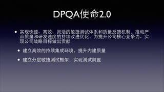 DPQA使命2.0 
• 实现快速、⾼高效、灵活的敏捷测试体系和质量反馈机制，推动产 
品质量和研发速度的持续改进优化，为提升公司核⼼心竞争⼒力、实 
现公司战略⺫⽬目标做出贡献 
• 建⽴立⾼高效的持续集成环境，提升内建质量 
• 建⽴立分层敏捷测试框架，实现测试前置 
 