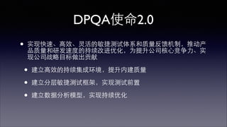 DPQA使命2.0 
• 实现快速、⾼高效、灵活的敏捷测试体系和质量反馈机制，推动产 
品质量和研发速度的持续改进优化，为提升公司核⼼心竞争⼒力、实 
现公司战略⺫⽬目标做出贡献 
• 建⽴立⾼高效的持续集成环境，提升内建质量 
• 建⽴立分层敏捷测试框架，实现测试前置 
• 建⽴立数据分析模型，实现持续优化 
 