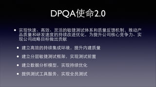 DPQA使命2.0 
• 实现快速、⾼高效、灵活的敏捷测试体系和质量反馈机制，推动产 
品质量和研发速度的持续改进优化，为提升公司核⼼心竞争⼒力、实 
现公司战略⺫⽬目标做出贡献 
• 建⽴立⾼高效的持续集成环境，提升内建质量 
• 建⽴立分层敏捷测试框架，实现测试前置 
• 建⽴立数据分析模型，实现持续优化 
• 提供测试⼯工具服务，实现全员测试 
 