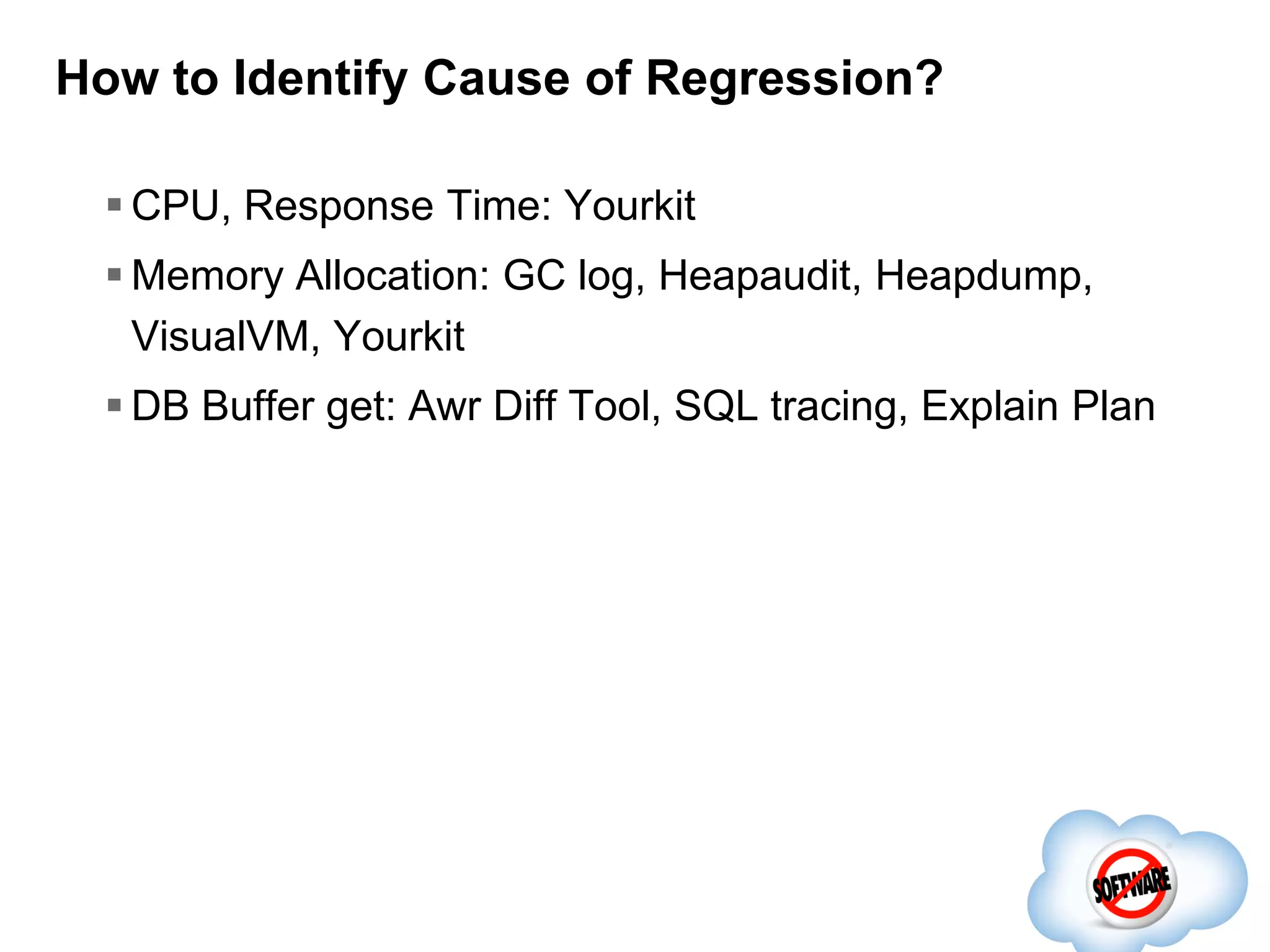 How to Identify Cause of Regression?
 CPU, Response Time: Yourkit
 Memory Allocation: GC log, Heapaudit, Heapdump,
VisualVM, Yourkit

 DB Buffer get: Awr Diff Tool, SQL tracing, Explain Plan

 