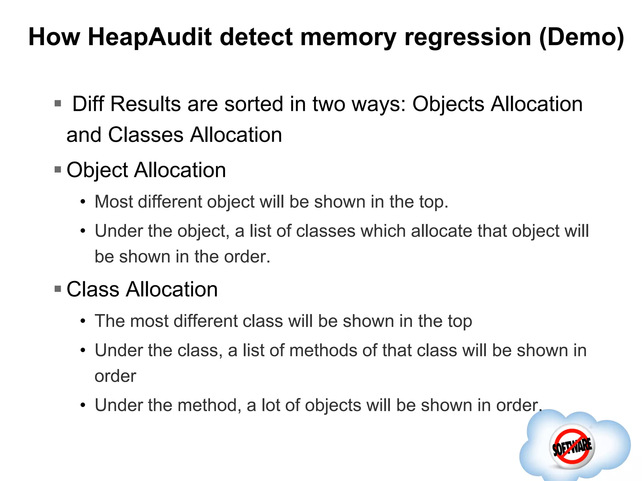 How HeapAudit detect memory regression (Demo)
 Diff Results are sorted in two ways: Objects Allocation
and Classes Allocation
 Object Allocation
• Most different object will be shown in the top.
• Under the object, a list of classes which allocate that object will
be shown in the order.

 Class Allocation
• The most different class will be shown in the top
• Under the class, a list of methods of that class will be shown in
order
• Under the method, a lot of objects will be shown in order.

 