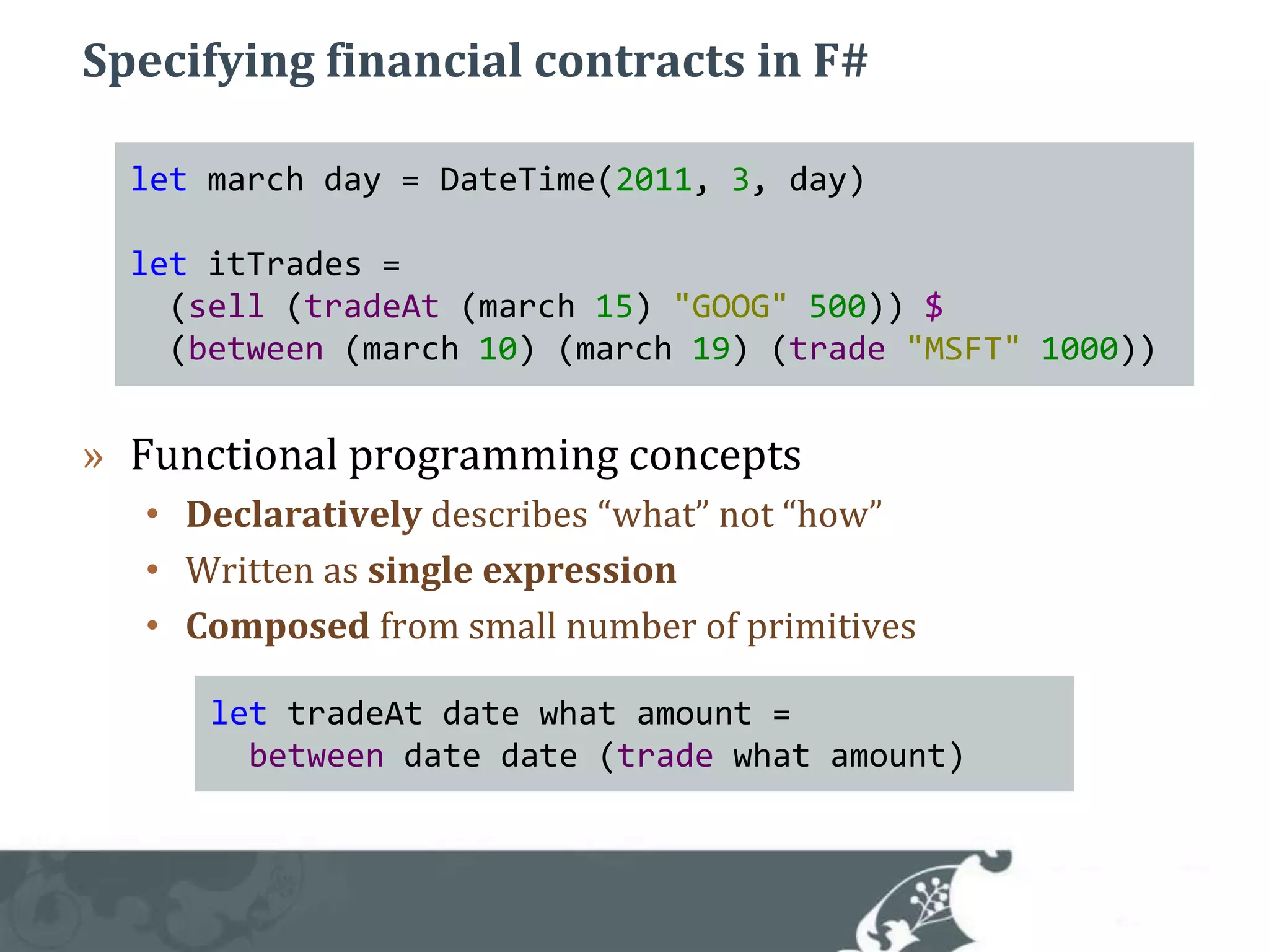 Specifying financial contracts in F#Functional programming conceptsDeclaratively describes “what” not “how”Written as single expressionComposed from small number of primitivesletmarch day = DateTime(2011, 3, day)letitTrades =  (sell (tradeAt(march15) "GOOG"500)) $  (between (march10) (march19) (trade"MSFT"1000))lettradeAtdatewhatamount =between datedate (trade whatamount)