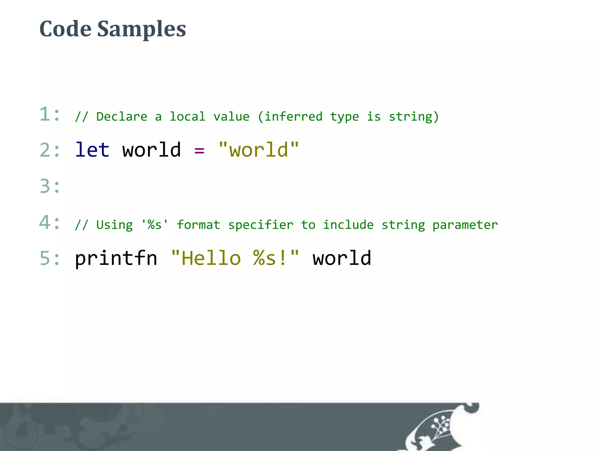 Code Samples1: // Declare a local value (inferred type is string)2: letworld="world"3: 4: // Using '%s' format specifier to include string parameter5: printfn"Hello %s!"world 