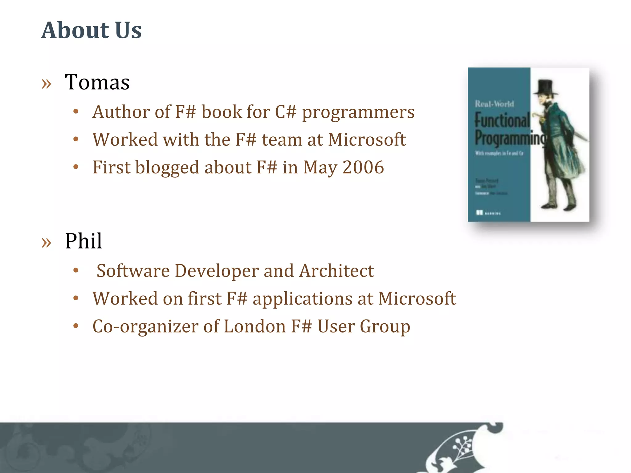 About UsTomas Author of F# book for C# programmersWorked with the F# team at MicrosoftFirst blogged about F# in May 2006Phil Software Developer and ArchitectWorked on first F# applications at MicrosoftCo-organizer of London F# User Group