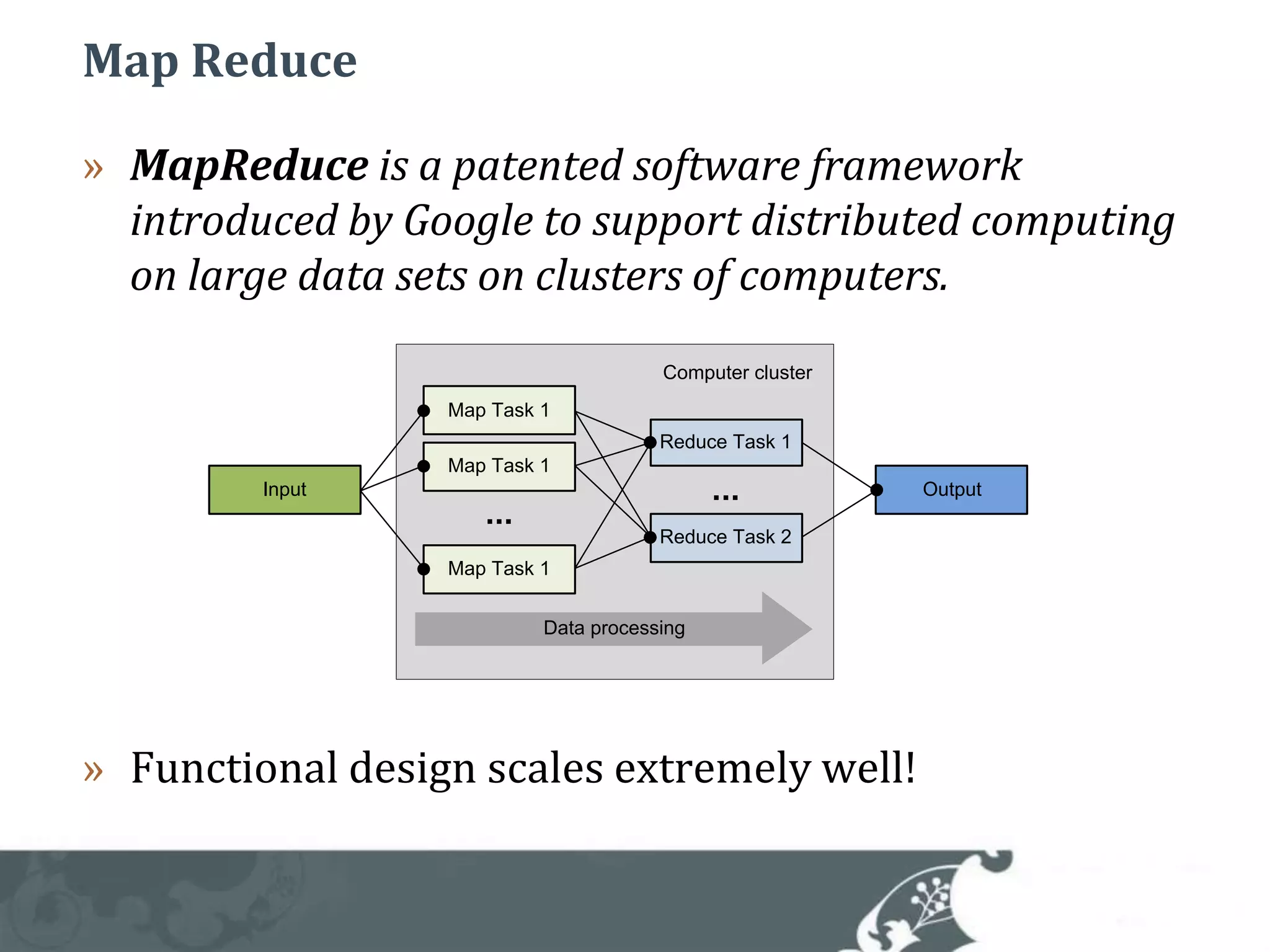 Map ReduceMapReduce is a patented software framework introduced by Google to support distributed computing on large data sets on clusters of computers.Functional design scales extremely well!