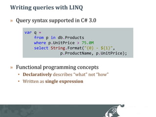 Writing queries with LINQQuery syntax supported in C# 3.0Functional programming conceptsDeclaratively describes “what” not “how”Written as single expressionvarq=frompindb.Productswherep.UnitPrice>75.0MselectString.Format("{0} - ${1}", p.ProductName, p.UnitPrice); 