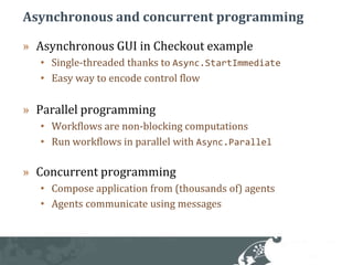 Asynchronous and concurrent programmingAsynchronous GUI in Checkout exampleSingle-threaded thanks to Async.StartImmediateEasy way to encode control flowParallel programmingWorkflows are non-blocking computationsRun workflows in parallel with Async.ParallelConcurrent programmingCompose application from (thousands of) agentsAgents communicate using messages
