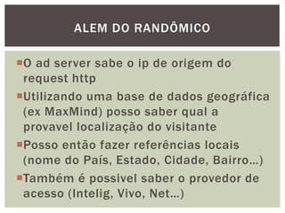 O ad server sabe o ip de origem do
request http
Utilizando uma base de dados geográfica
(ex MaxMind) posso saber qual a
provavel localização do visitante
Posso então fazer referências locais
(nome do País, Estado, Cidade, Bairro…)
Também é possivel saber o provedor de
acesso (Intelig, Vivo, Net…)
ALEM DO RANDÔMICO
 