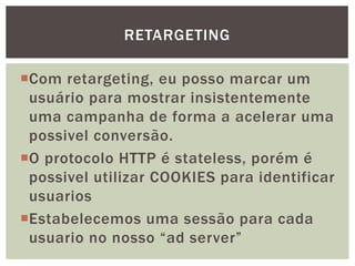 Com retargeting, eu posso marcar um
usuário para mostrar insistentemente
uma campanha de forma a acelerar uma
possivel conversão.
O protocolo HTTP é stateless, porém é
possivel utilizar COOKIES para identificar
usuarios
Estabelecemos uma sessão para cada
usuario no nosso “ad server”
RETARGETING
 